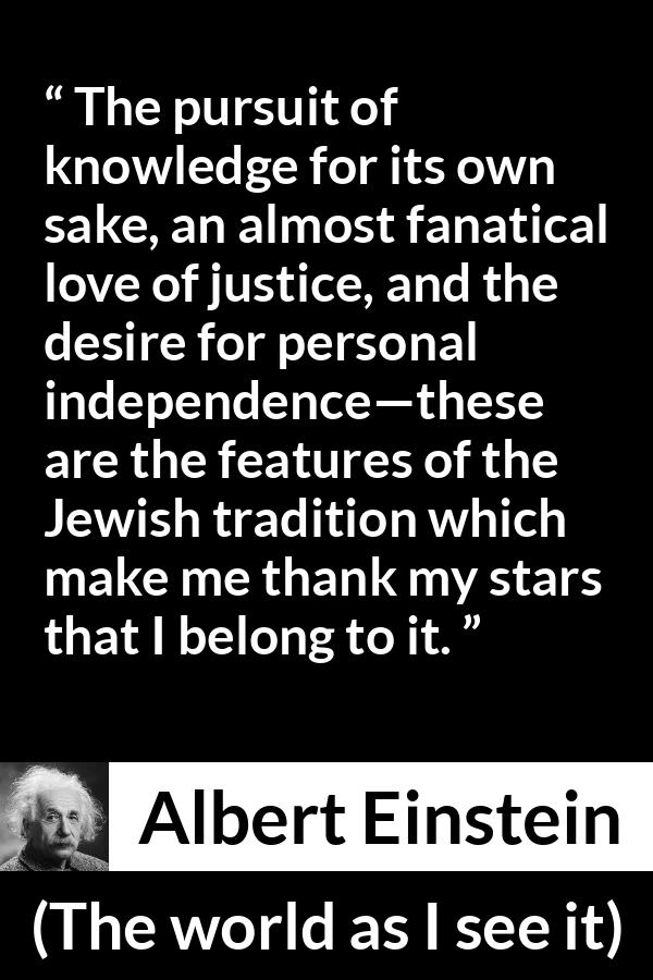 Albert Einstein - The world as I see it - The pursuit of knowledge for its own sake, an almost fanatical love of justice, and the desire for personal independence—these are the features of the Jewish tradition which make me thank my stars that I belong to it.