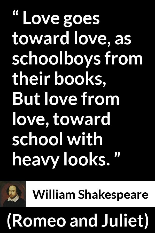 William Shakespeare - Romeo and Juliet - Love goes toward love, as schoolboys from their books,
But love from love, toward school with heavy looks.