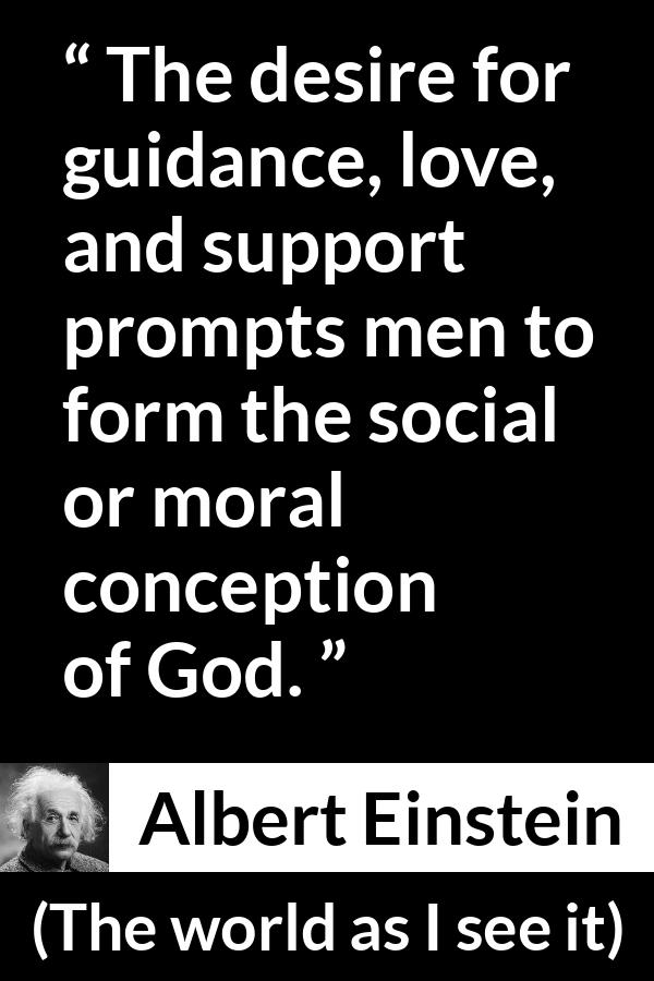 Albert Einstein - The world as I see it - The desire for guidance, love, and support prompts men to form the social or moral conception of God.