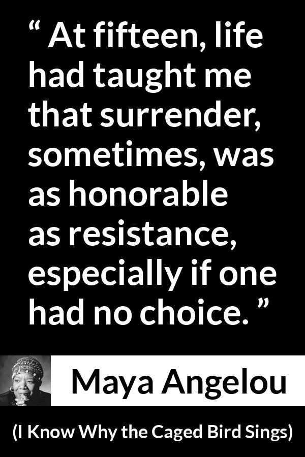 Maya Angelou - I Know Why the Caged Bird Sings - At fifteen, life had taught me that surrender, sometimes, was as honorable as resistance, especially if one had no choice.