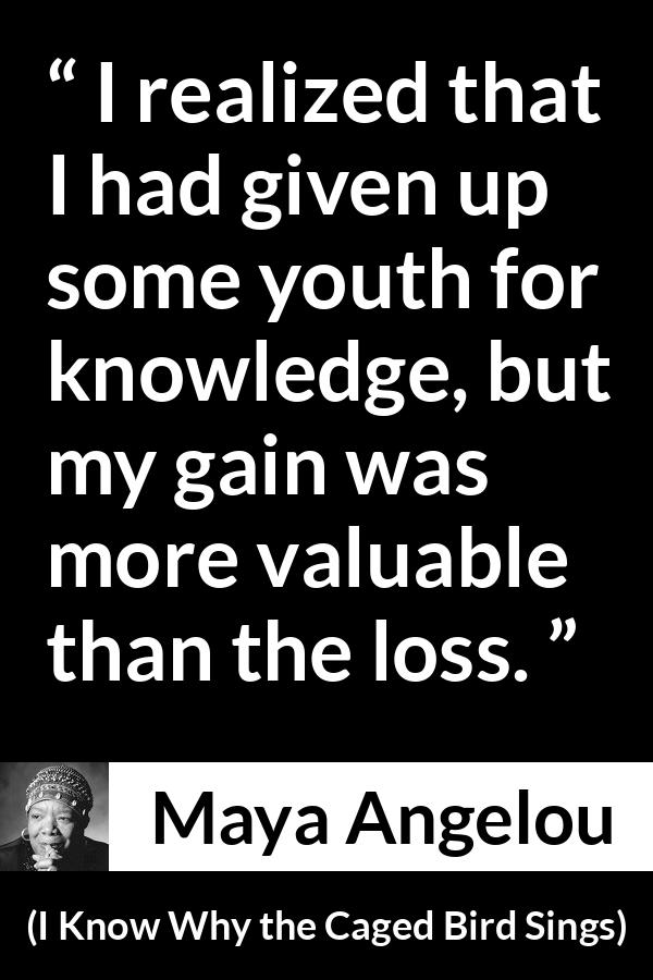 Maya Angelou - I Know Why the Caged Bird Sings - I realized that I had given up some youth for knowledge, but my gain was more valuable than the loss.
