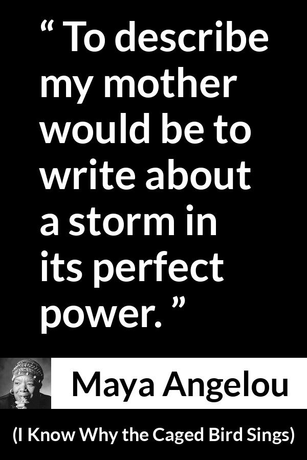 Maya Angelou - I Know Why the Caged Bird Sings - To describe my mother would be to write about a storm in its perfect power.
