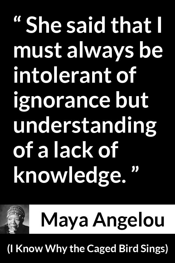 Maya Angelou - I Know Why the Caged Bird Sings - She said that I must always be intolerant of ignorance but understanding of a lack of knowledge.
