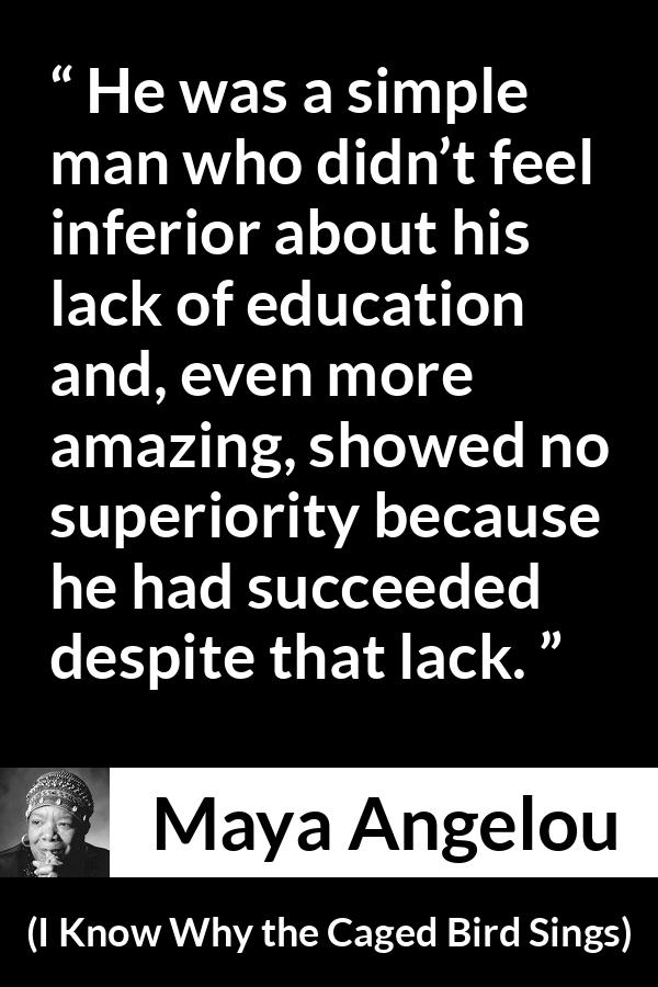 Maya Angelou - I Know Why the Caged Bird Sings - He was a simple man who didn’t feel inferior about his lack of education and, even more amazing, showed no superiority because he had succeeded despite that lack.