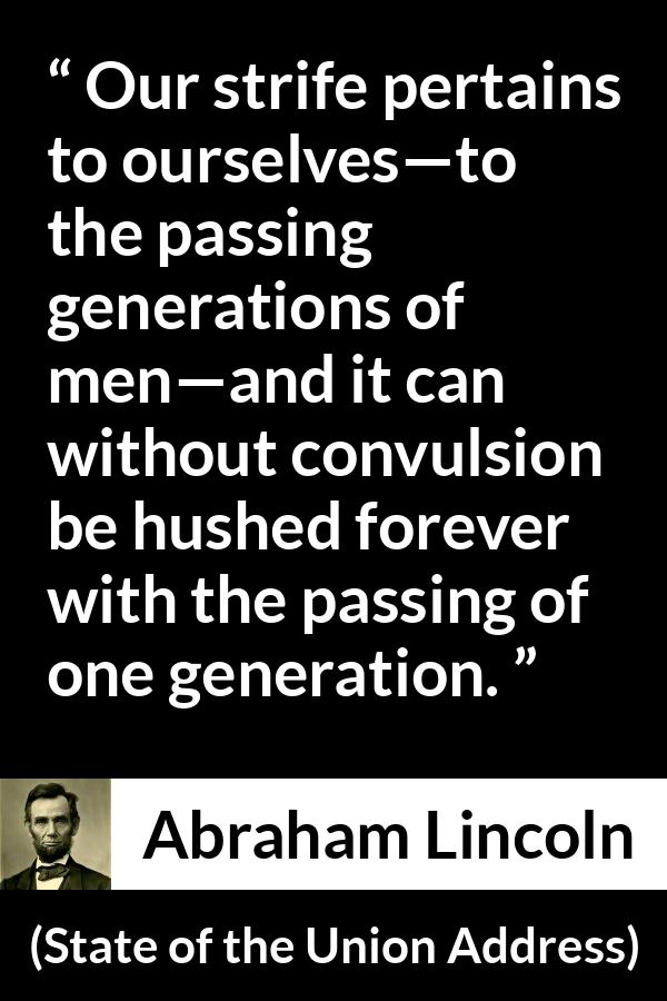 Abraham Lincoln - State of the Union Address - Our strife pertains to ourselves—to the passing generations of men—and it can without convulsion be hushed forever with the passing of one generation.
