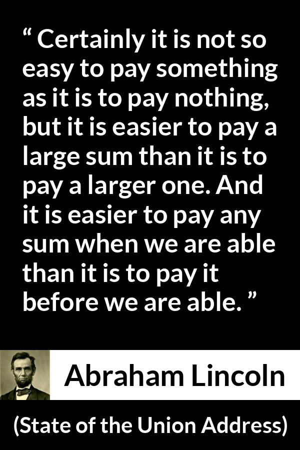 Abraham Lincoln - State of the Union Address - Certainly it is not so easy to pay something as it is to pay nothing, but it is easier to pay a large sum than it is to pay a larger one. And it is easier to pay any sum when we are able than it is to pay it before we are able.
