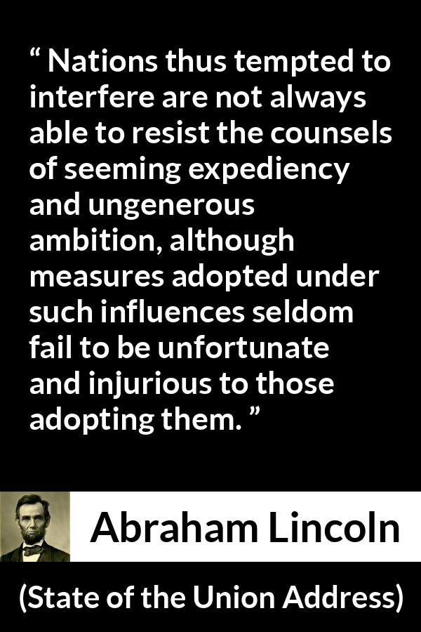 Abraham Lincoln - State of the Union Address - Nations thus tempted to interfere are not always able to resist the counsels of seeming expediency and ungenerous ambition, although measures adopted under such influences seldom fail to be unfortunate and injurious to those adopting them.