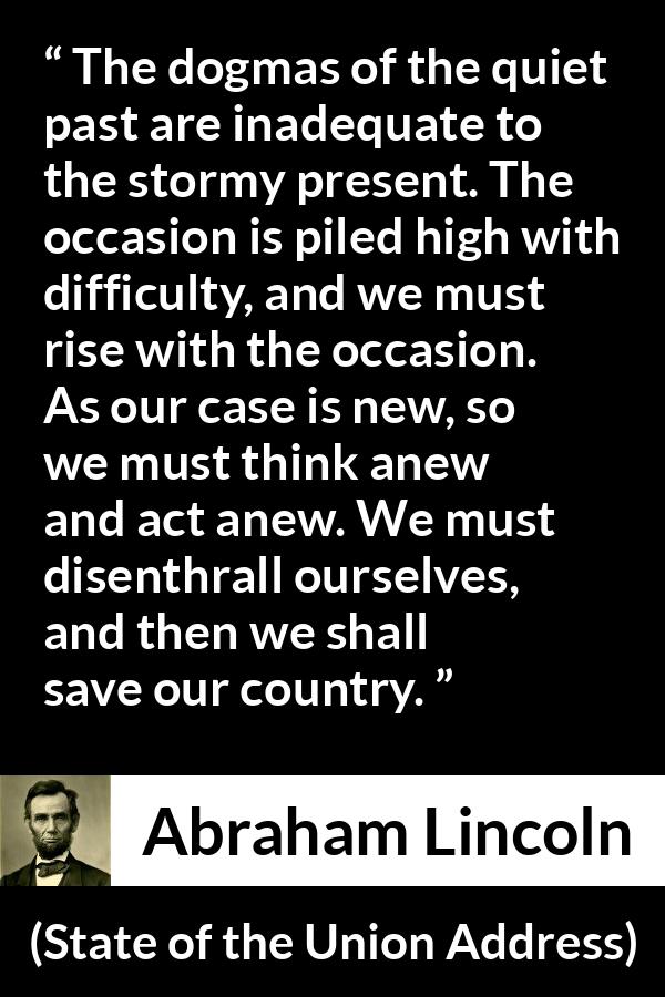Abraham Lincoln - State of the Union Address - The dogmas of the quiet past are inadequate to the stormy present. The occasion is piled high with difficulty, and we must rise with the occasion. As our case is new, so we must think anew and act anew. We must disenthrall ourselves, and then we shall save our country.