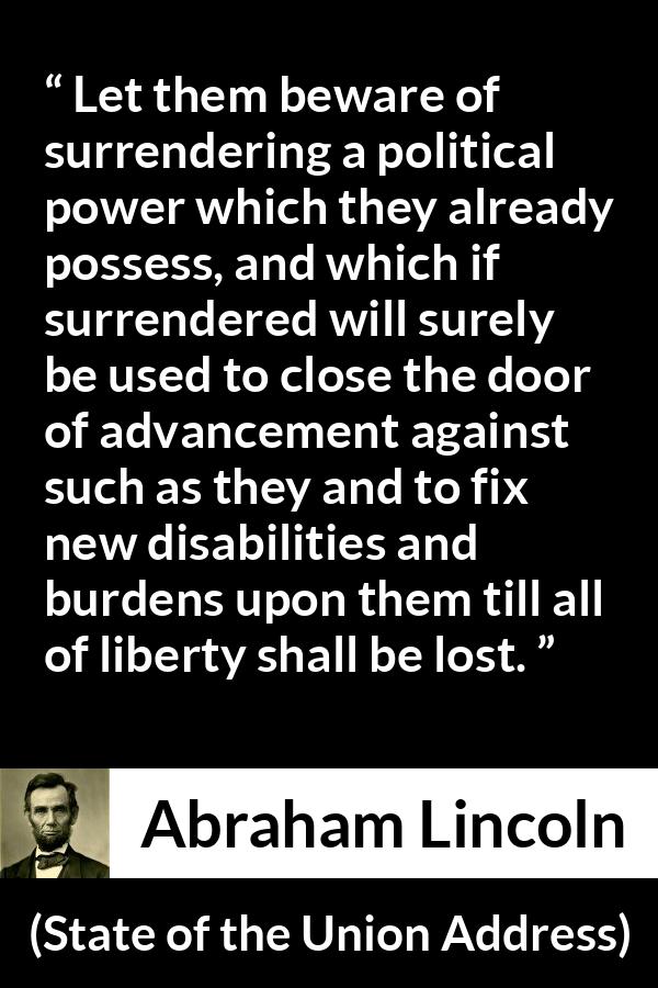 Abraham Lincoln - State of the Union Address - Let them beware of surrendering a political power which they already possess, and which if surrendered will surely be used to close the door of advancement against such as they and to fix new disabilities and burdens upon them till all of liberty shall be lost.
