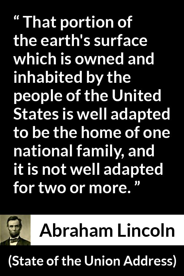 Abraham Lincoln - State of the Union Address - That portion of the earth's surface which is owned and inhabited by the people of the United States is well adapted to be the home of one national family, and it is not well adapted for two or more.