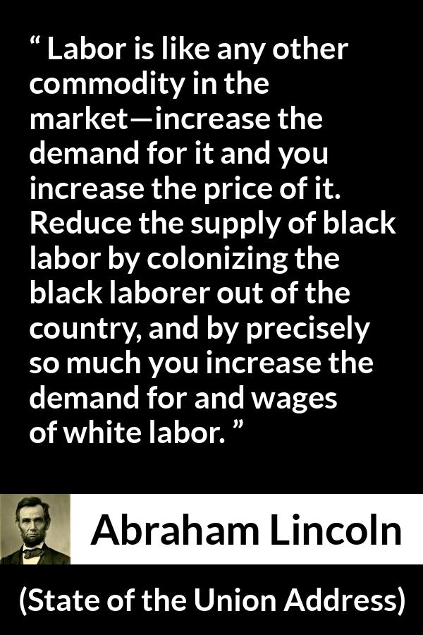 Abraham Lincoln - State of the Union Address - Labor is like any other commodity in the market—increase the demand for it and you increase the price of it. Reduce the supply of black labor by colonizing the black laborer out of the country, and by precisely so much you increase the demand for and wages of white labor.