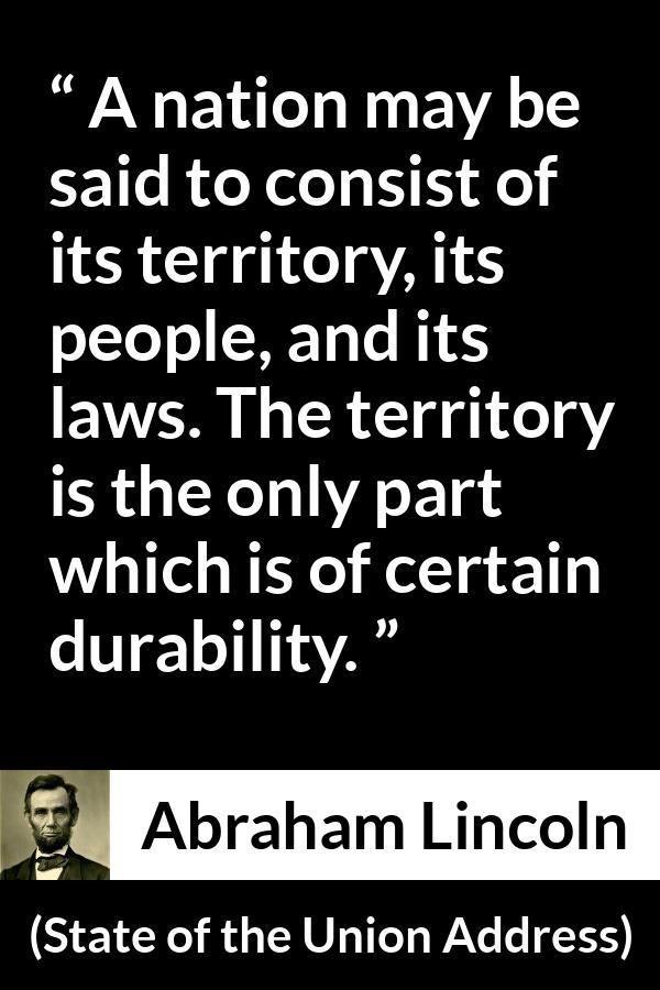 Abraham Lincoln - State of the Union Address - A nation may be said to consist of its territory, its people, and its laws. The territory is the only part which is of certain durability.