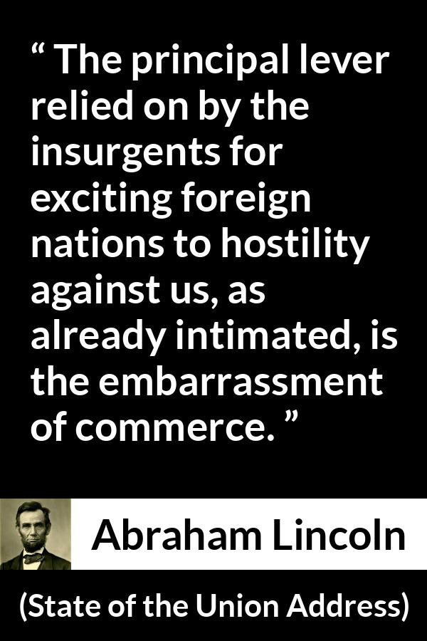 Abraham Lincoln - State of the Union Address - The principal lever relied on by the insurgents for exciting foreign nations to hostility against us, as already intimated, is the embarrassment of commerce.