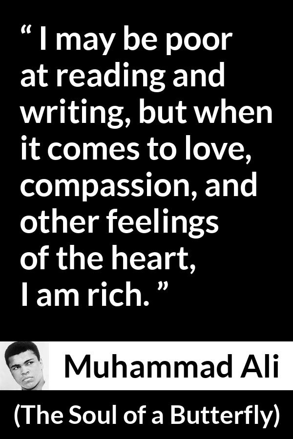 Muhammad Ali - The Soul of a Butterfly - I may be poor at reading and writing, but when it comes to love, compassion, and other feelings of the heart, I am rich.