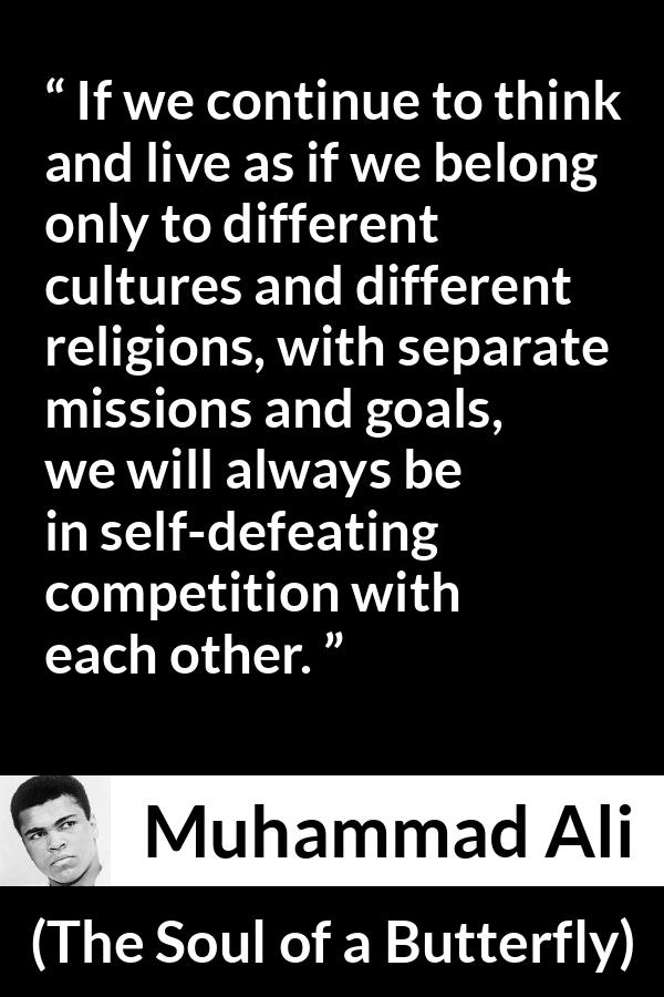 Muhammad Ali - The Soul of a Butterfly - If we continue to think and live as if we belong only to different cultures and different religions, with separate missions and goals, we will always be in self-defeating competition with each other.