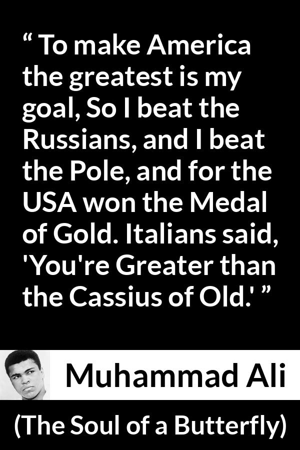 Muhammad Ali - The Soul of a Butterfly - To make America the greatest is my goal, So I beat the Russians, and I beat the Pole, and for the USA won the Medal of Gold. Italians said, 'You're Greater than the Cassius of Old.'