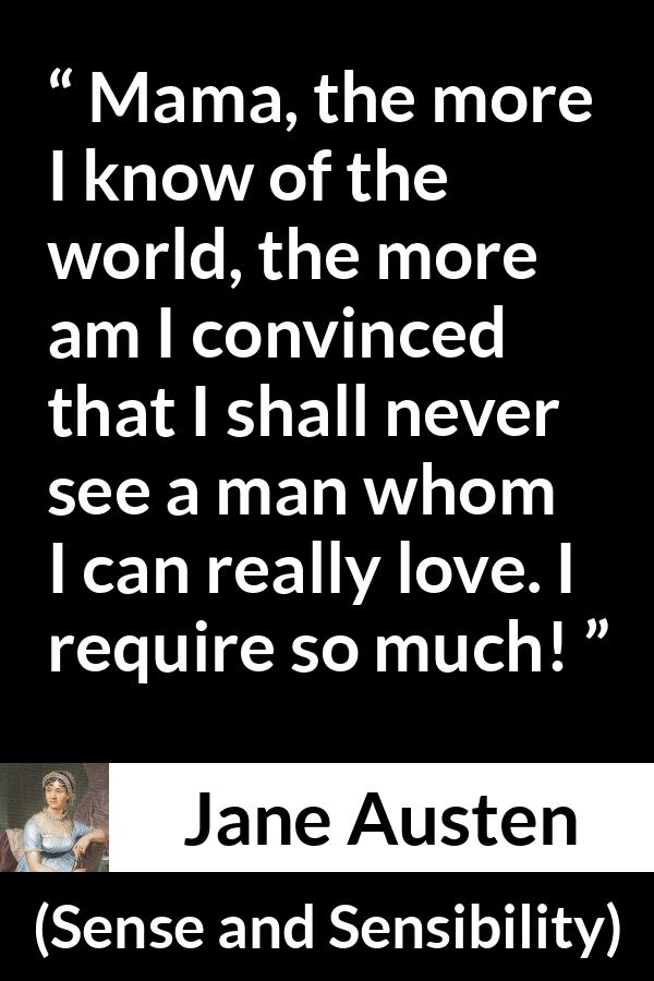 Jane Austen - Sense and Sensibility - Mama, the more I know of the world, the more am I convinced that I shall never see a man whom I can really love. I require so much!