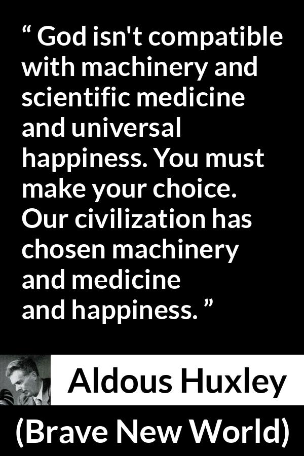 Aldous Huxley - Brave New World - God isn't compatible with machinery and scientific medicine and universal happiness. You must make your choice. Our civilization has chosen machinery and medicine and happiness.