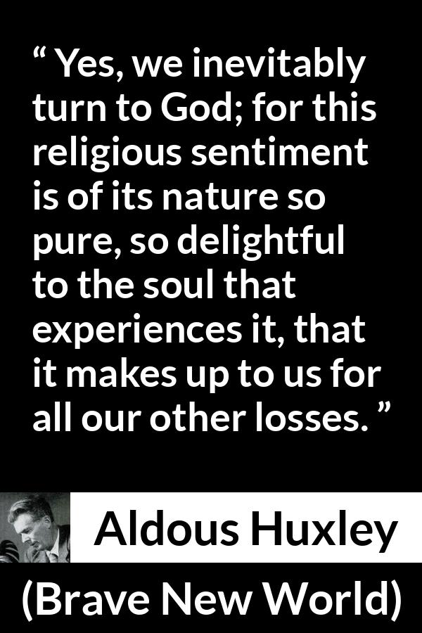 Aldous Huxley - Brave New World - Yes, we inevitably turn to God; for this religious sentiment is of its nature so pure, so delightful to the soul that experiences it, that it makes up to us for all our other losses.