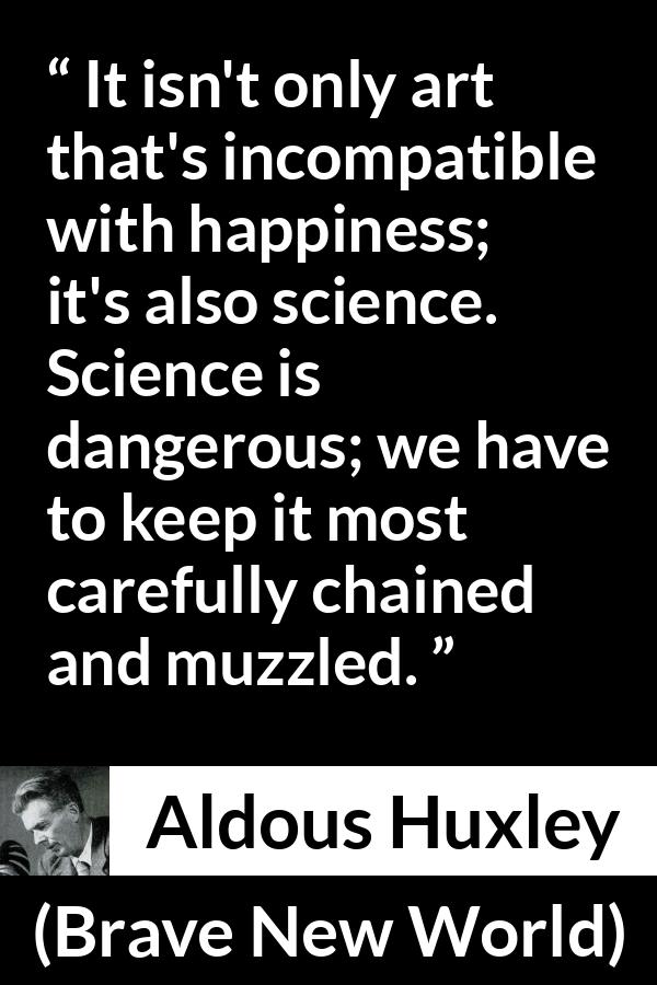 Aldous Huxley - Brave New World - It isn't only art that's incompatible with happiness; it's also science. Science is dangerous; we have to keep it most carefully chained and muzzled.