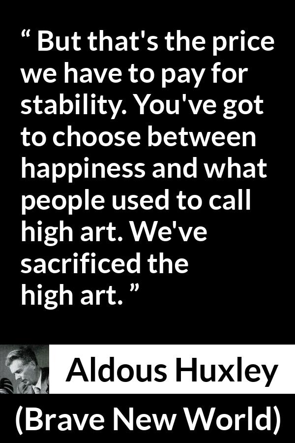 Aldous Huxley - Brave New World - But that's the price we have to pay for stability. You've got to choose between happiness and what people used to call high art. We've sacrificed the high art.