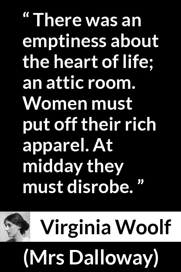 Virginia Woolf - Mrs Dalloway - There was an emptiness about the heart of life; an attic room. Women must put off their rich apparel. At midday they must disrobe.
