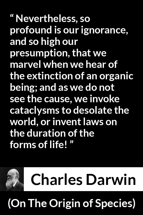 Charles Darwin - On The Origin of Species - Nevertheless, so profound is our ignorance, and so high our presumption, that we marvel when we hear of the extinction of an organic being; and as we do not see the cause, we invoke cataclysms to desolate the world, or invent laws on the duration of the forms of life!