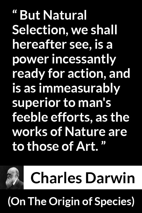 Charles Darwin - On The Origin of Species - But Natural Selection, we shall hereafter see, is a power incessantly ready for action, and is as immeasurably superior to man's feeble efforts, as the works of Nature are to those of Art.