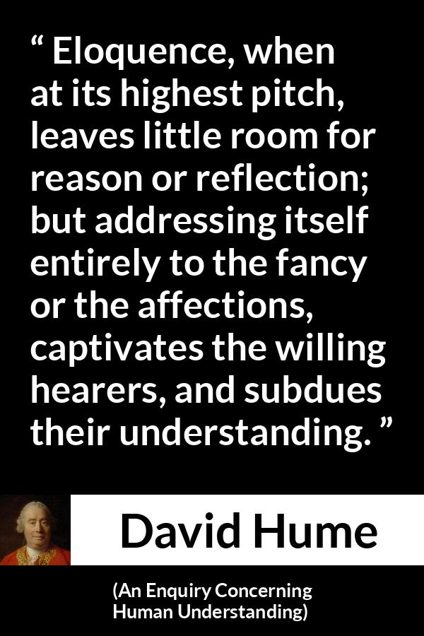 David Hume - An Enquiry Concerning Human Understanding - Eloquence, when at its highest pitch, leaves little room for reason or reflection; but addressing itself entirely to the fancy or the affections, captivates the willing hearers, and subdues their understanding.