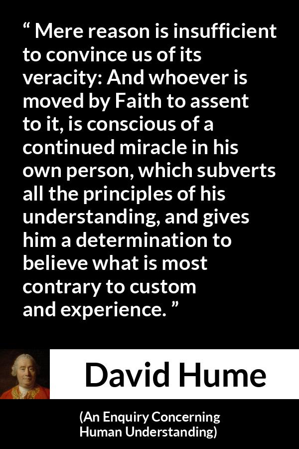David Hume - An Enquiry Concerning Human Understanding - Mere reason is insufficient to convince us of its veracity: And whoever is moved by Faith to assent to it, is conscious of a continued miracle in his own person, which subverts all the principles of his understanding, and gives him a determination to believe what is most contrary to custom and experience.