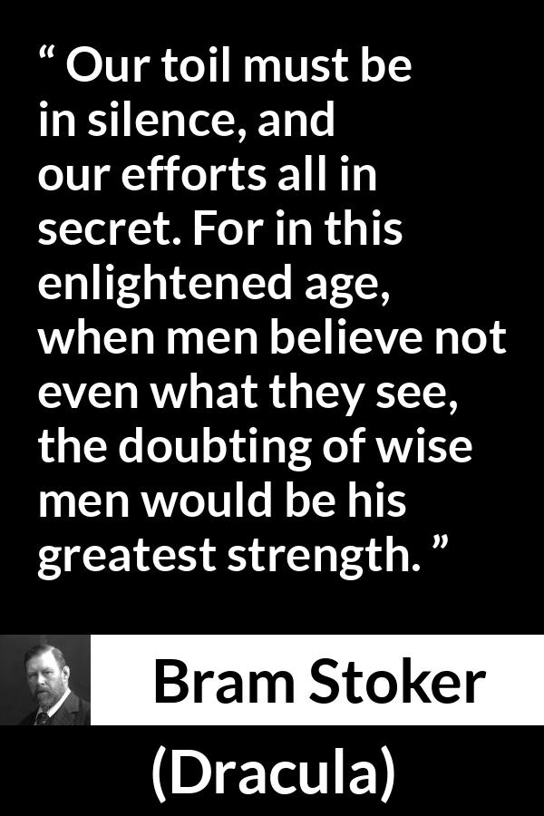 Bram Stoker - Dracula - Our toil must be in silence, and our efforts all in secret. For in this enlightened age, when men believe not even what they see, the doubting of wise men would be his greatest strength.