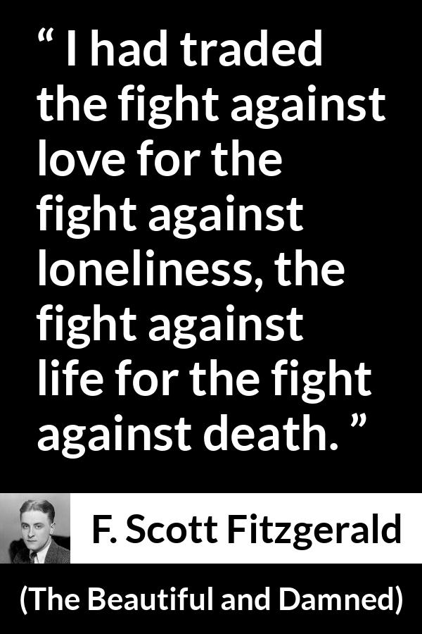 F. Scott Fitzgerald - The Beautiful and Damned - I had traded the fight against love for the fight against loneliness, the fight against life for the fight against death.