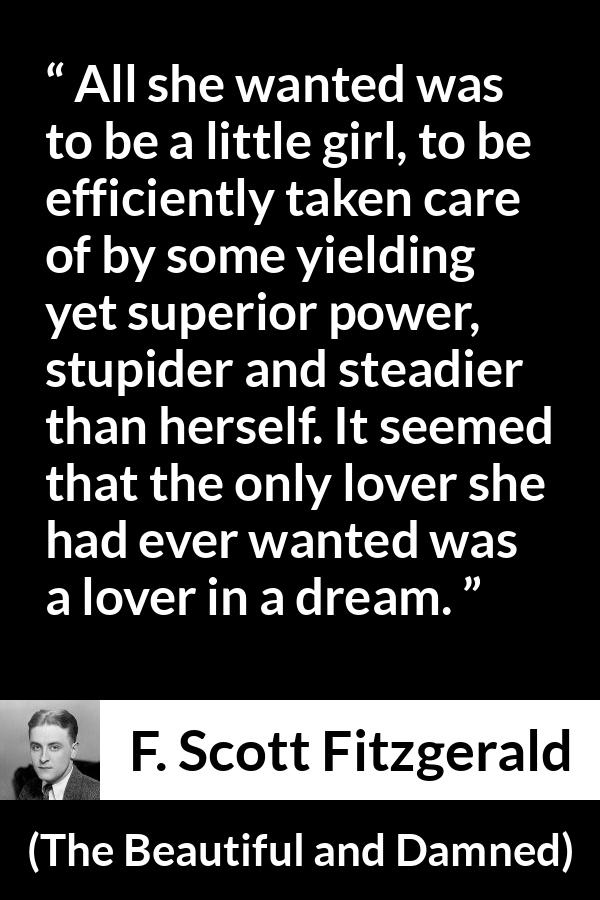F. Scott Fitzgerald - The Beautiful and Damned - All she wanted was to be a little girl, to be efficiently taken care of by some yielding yet superior power, stupider and steadier than herself. It seemed that the only lover she had ever wanted was a lover in a dream.