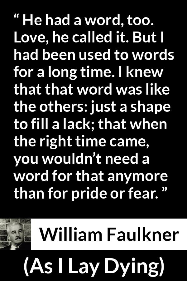 William Faulkner - As I Lay Dying - He had a word, too. Love, he called it. But I had been used to words for a long time. I knew that that word was like the others: just a shape to fill a lack; that when the right time came, you wouldn’t need a word for that anymore than for pride or fear.