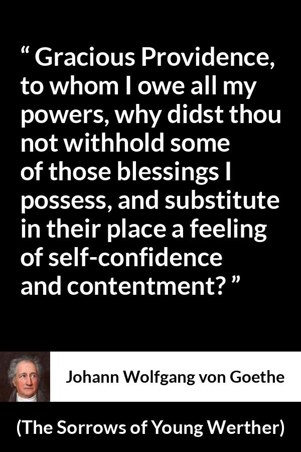 Johann Wolfgang von Goethe - The Sorrows of Young Werther - Gracious Providence, to whom I owe all my powers, why didst thou not withhold some of those blessings I possess, and substitute in their place a feeling of self-confidence and contentment?