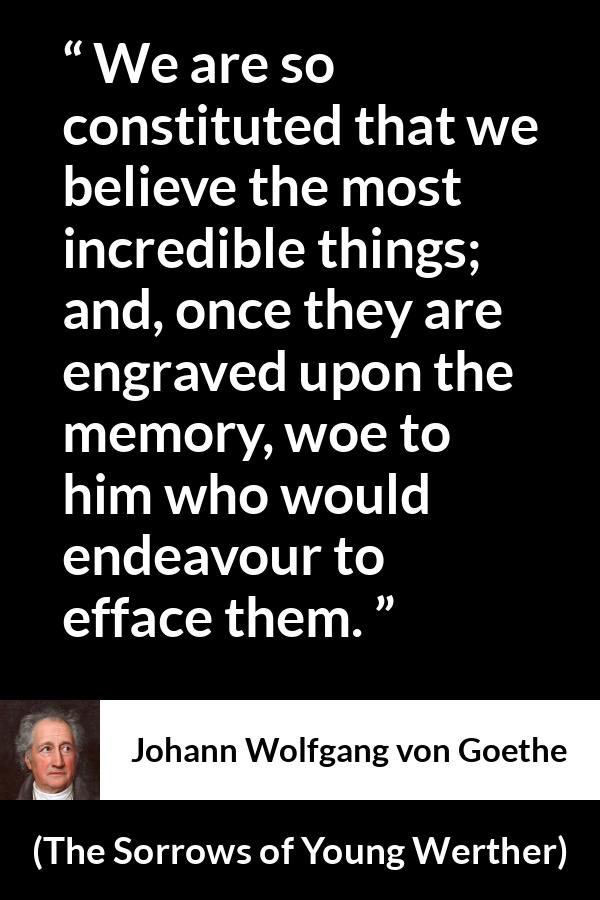 Johann Wolfgang von Goethe - The Sorrows of Young Werther - We are so constituted that we believe the most incredible things; and, once they are engraved upon the memory, woe to him who would endeavour to efface them.