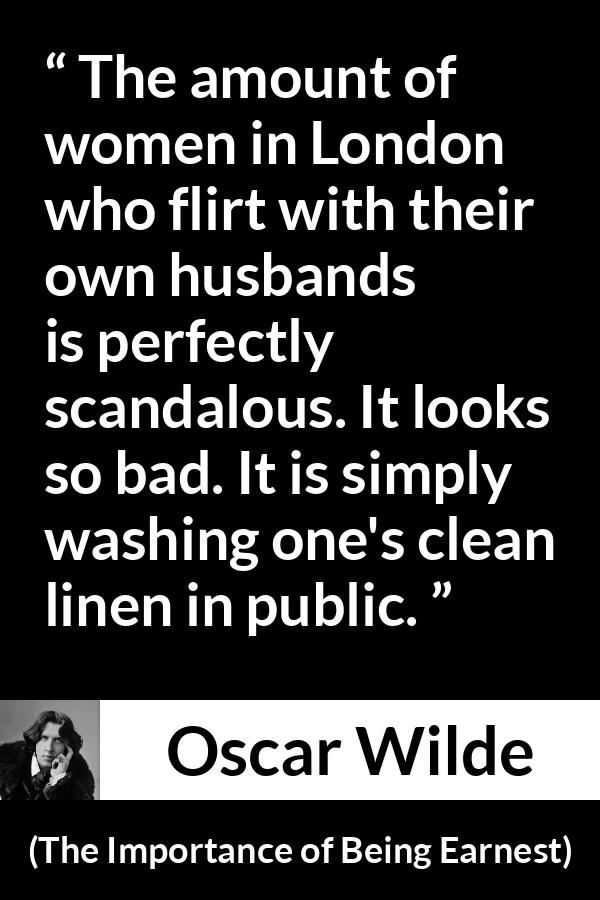 Oscar Wilde - The Importance of Being Earnest - The amount of women in London who flirt with their own husbands is perfectly scandalous. It looks so bad. It is simply washing one's clean linen in public.