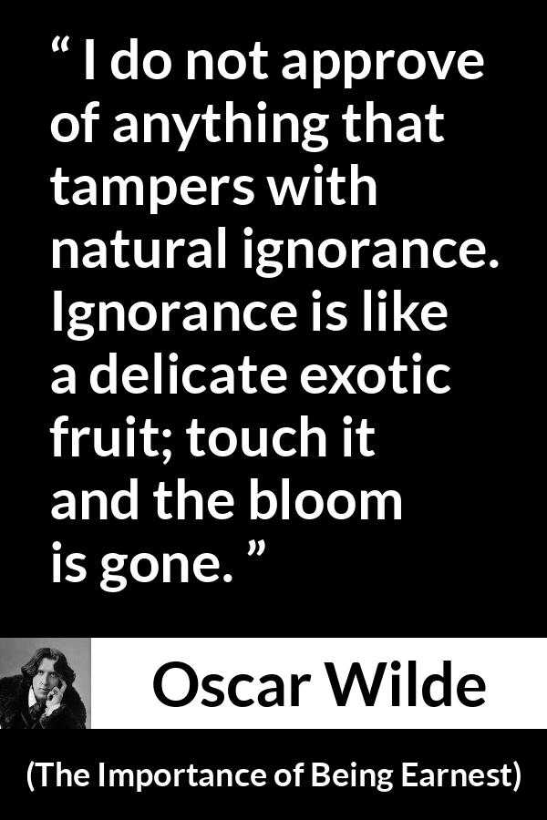 Oscar Wilde - The Importance of Being Earnest - I do not approve of anything that tampers with natural ignorance. Ignorance is like a delicate exotic fruit; touch it and the bloom is gone.