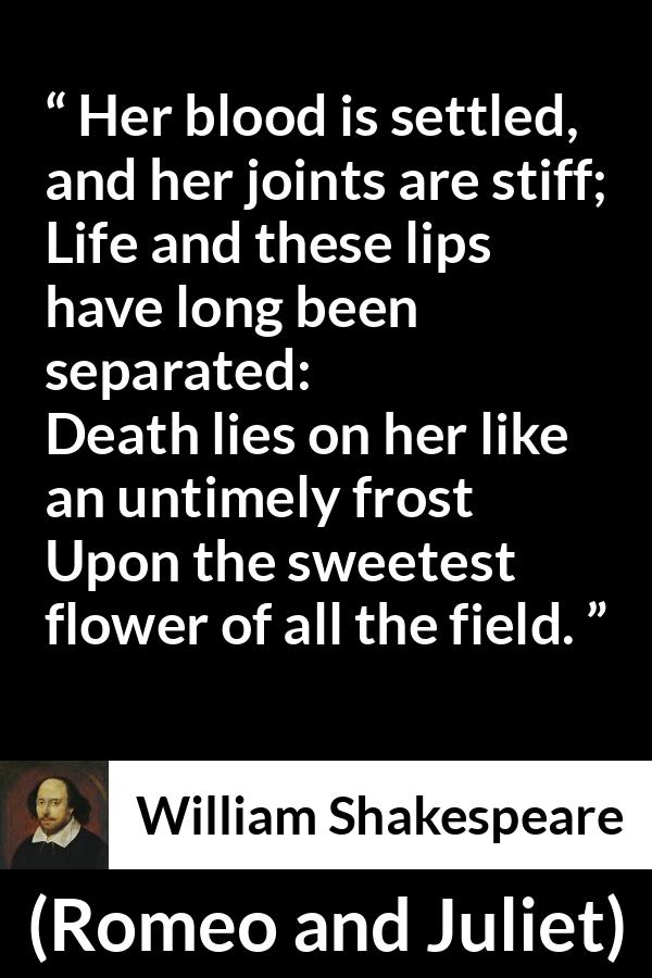 William Shakespeare - Romeo and Juliet - Her blood is settled, and her joints are stiff;
Life and these lips have long been separated:
Death lies on her like an untimely frost
Upon the sweetest flower of all the field.
