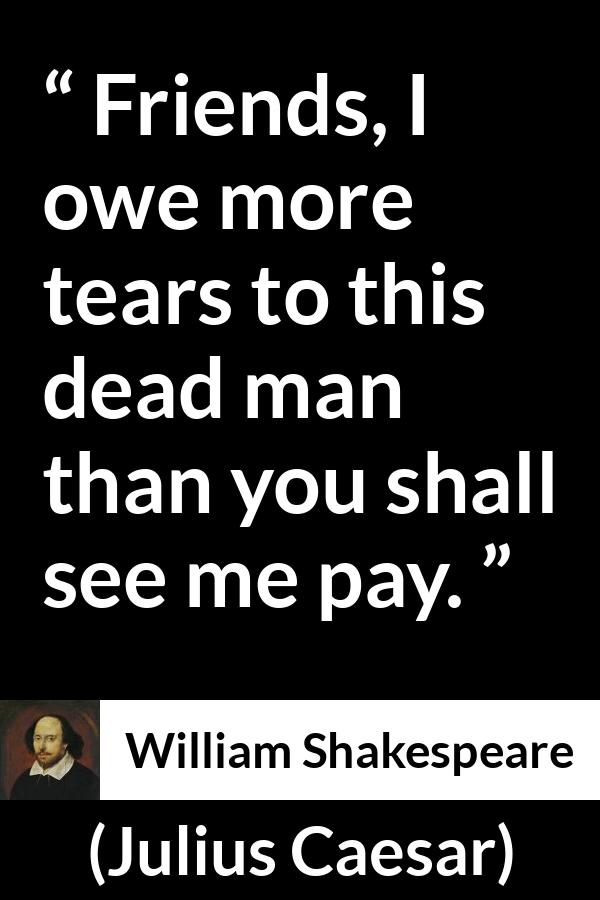 William Shakespeare - Julius Caesar - Friends, I owe more tears to this dead man than you shall see me pay.