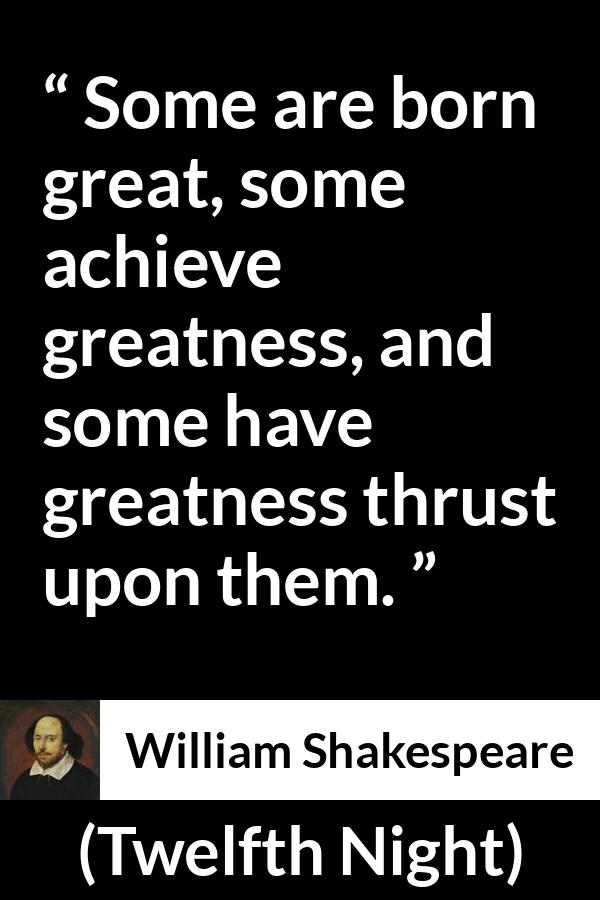 William Shakespeare - Twelfth Night - Some are born great, some achieve greatness, and some have greatness thrust upon them.