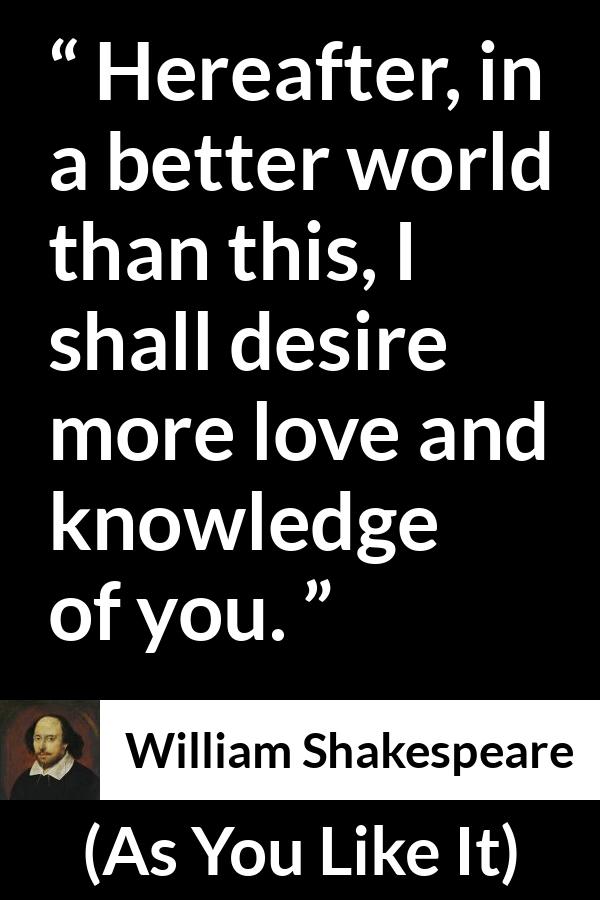William Shakespeare - As You Like It - Hereafter, in a better world than this, I shall desire more love and knowledge of you.
