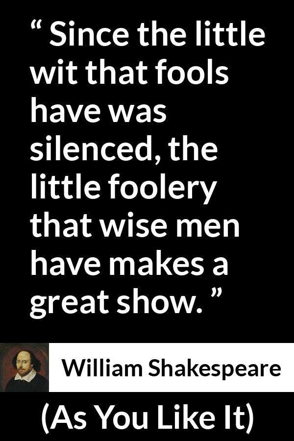 William Shakespeare - As You Like It - Since the little wit that fools have was silenced, the little foolery that wise men have makes a great show.