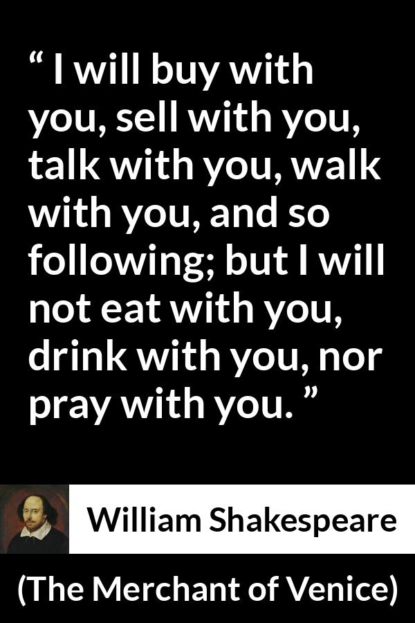 William Shakespeare - The Merchant of Venice - I will buy with you, sell with you, talk with you, walk with you, and so following; but I will not eat with you, drink with you, nor pray with you.