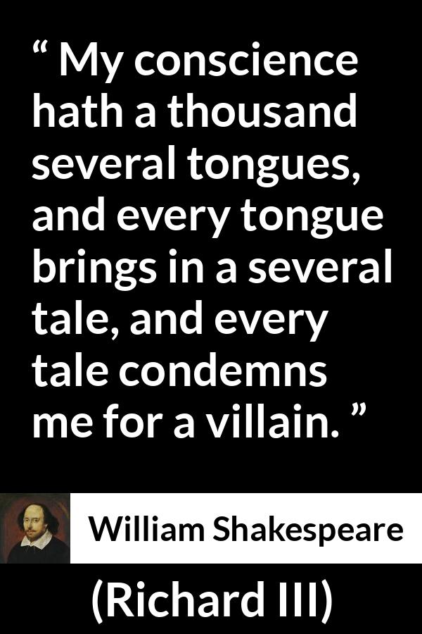 William Shakespeare - Richard III - My conscience hath a thousand several tongues, and every tongue brings in a several tale, and every tale condemns me for a villain.