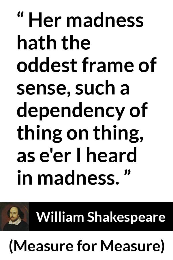 William Shakespeare - Measure for Measure - Her madness hath the oddest frame of sense, such a dependency of thing on thing, as e'er I heard in madness.
