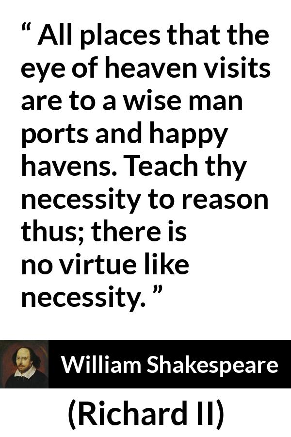 William Shakespeare - Richard II - All places that the eye of heaven visits are to a wise man ports and happy havens. Teach thy necessity to reason thus; there is no virtue like necessity.