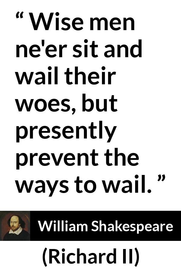 William Shakespeare - Richard II - Wise men ne'er sit and wail their woes, but presently prevent the ways to wail.