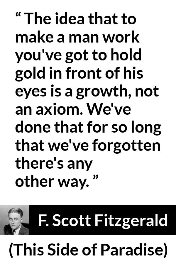 F. Scott Fitzgerald - This Side of Paradise - The idea that to make a man work you've got to hold gold in front of his eyes is a growth, not an axiom. We've done that for so long that we've forgotten there's any other way.