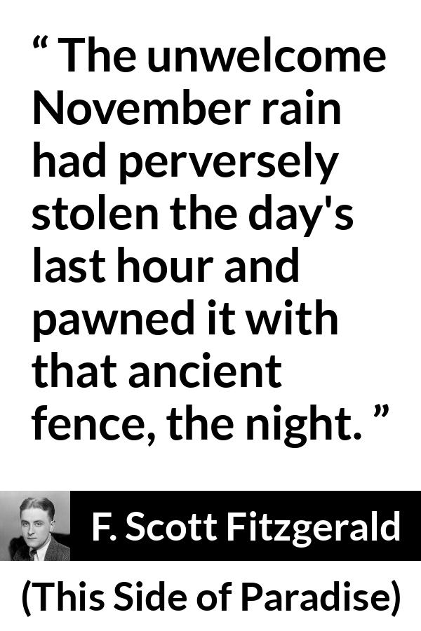 F. Scott Fitzgerald - This Side of Paradise - The unwelcome November rain had perversely stolen the day's last hour and pawned it with that ancient fence, the night.